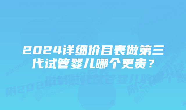 2024详细价目表做第三代试管婴儿哪个更贵？