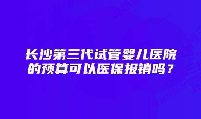 长沙第三代试管婴儿医院的预算可以医保报销吗？