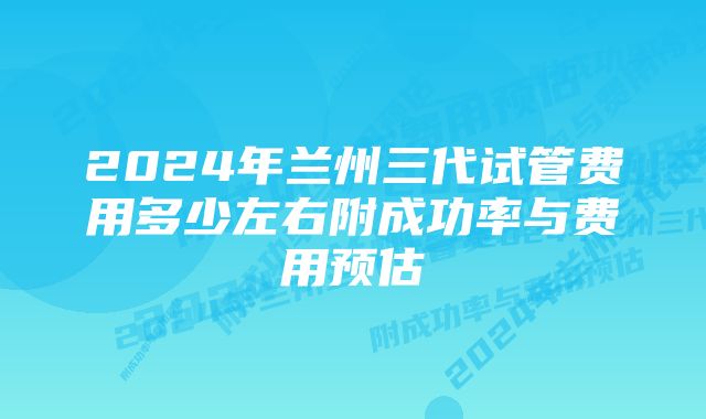 2024年兰州三代试管费用多少左右附成功率与费用预估