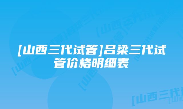 [山西三代试管]吕梁三代试管价格明细表