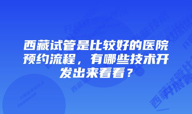 西藏试管是比较好的医院预约流程，有哪些技术开发出来看看？