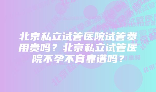 北京私立试管医院试管费用贵吗？北京私立试管医院不孕不育靠谱吗？