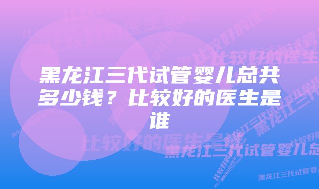 黑龙江三代试管婴儿总共多少钱？比较好的医生是谁