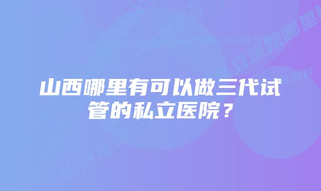 山西哪里有可以做三代试管的私立医院？