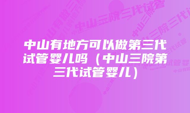 中山有地方可以做第三代试管婴儿吗（中山三院第三代试管婴儿）