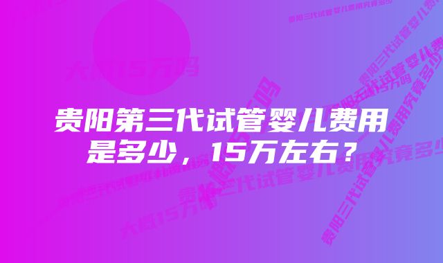 贵阳第三代试管婴儿费用是多少，15万左右？