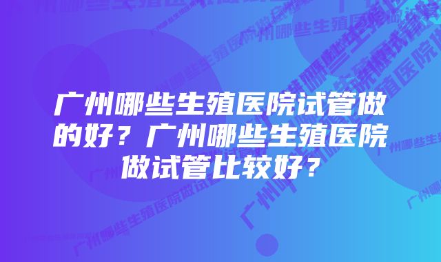 广州哪些生殖医院试管做的好？广州哪些生殖医院做试管比较好？