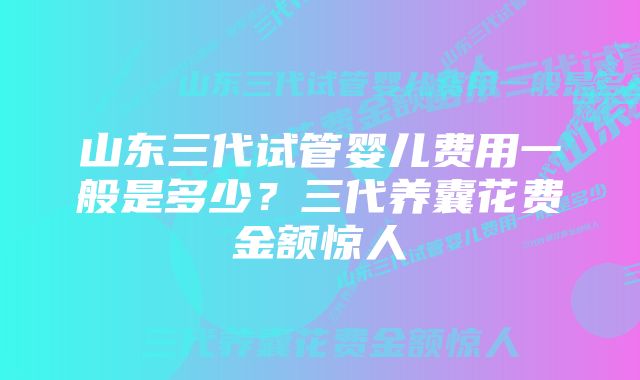 山东三代试管婴儿费用一般是多少？三代养囊花费金额惊人