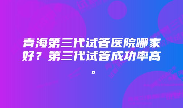 青海第三代试管医院哪家好？第三代试管成功率高。