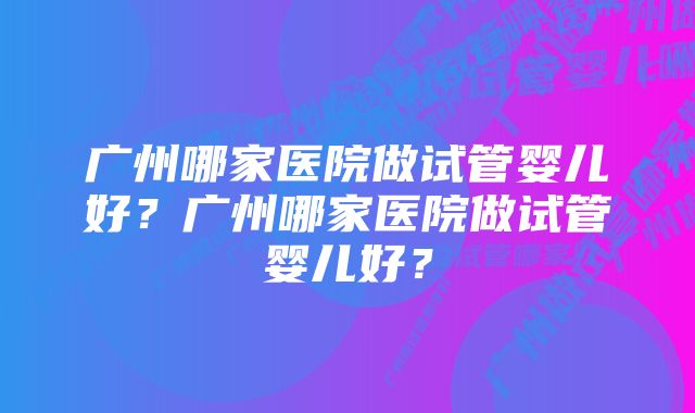 广州哪家医院做试管婴儿好？广州哪家医院做试管婴儿好？