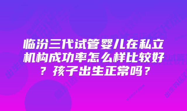 临汾三代试管婴儿在私立机构成功率怎么样比较好？孩子出生正常吗？