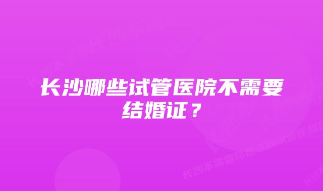 长沙哪些试管医院不需要结婚证？