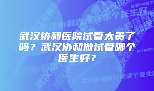 武汉协和医院试管太贵了吗？武汉协和做试管哪个医生好？