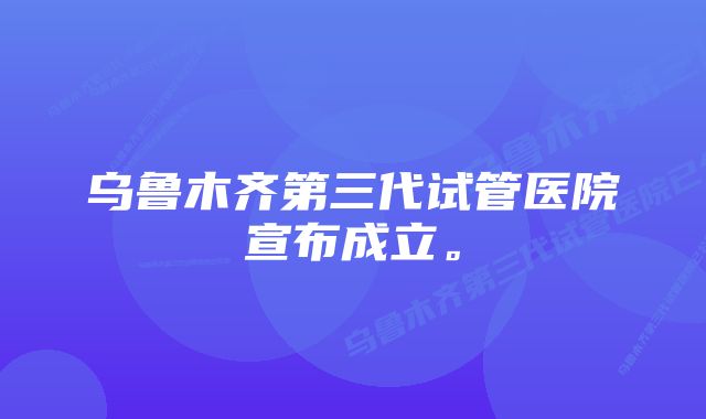 乌鲁木齐第三代试管医院宣布成立。