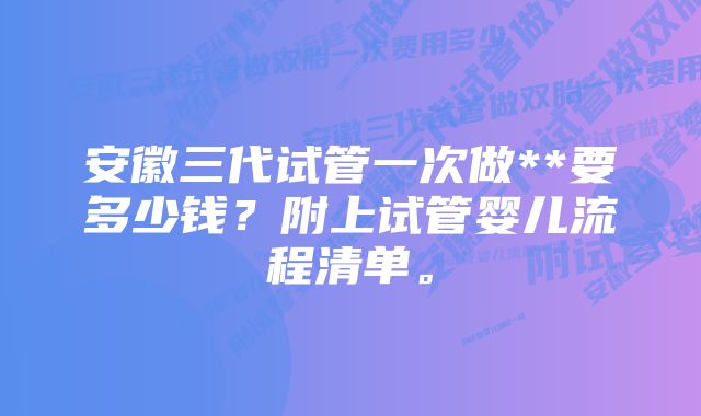 安徽三代试管一次做**要多少钱？附上试管婴儿流程清单。