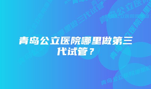 青岛公立医院哪里做第三代试管？