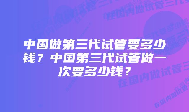 中国做第三代试管要多少钱？中国第三代试管做一次要多少钱？