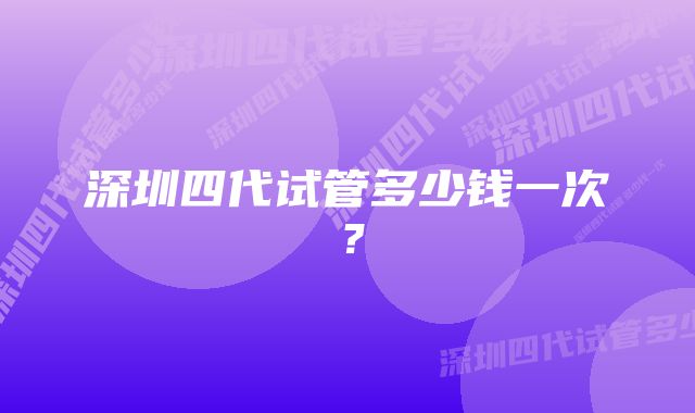 深圳四代试管多少钱一次？