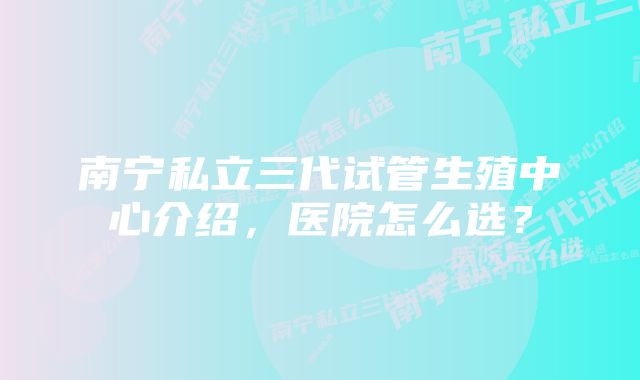 南宁私立三代试管生殖中心介绍，医院怎么选？