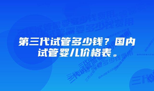 第三代试管多少钱？国内试管婴儿价格表。