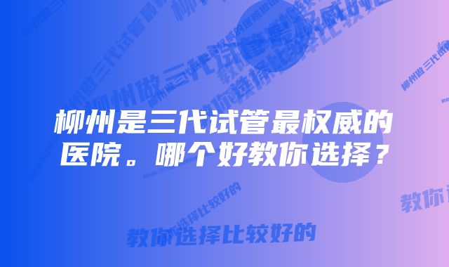 柳州是三代试管最权威的医院。哪个好教你选择？