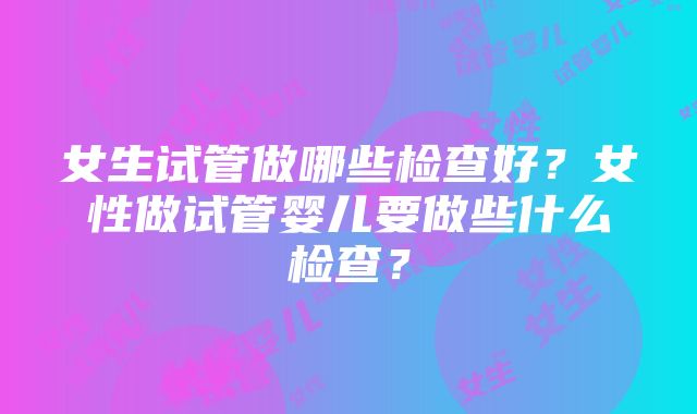 女生试管做哪些检查好？女性做试管婴儿要做些什么检查？