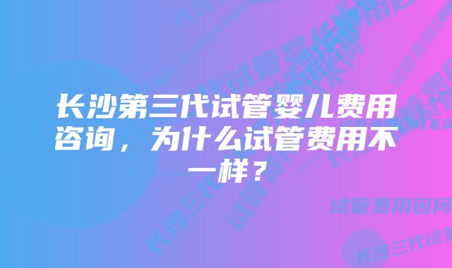 长沙第三代试管婴儿费用咨询，为什么试管费用不一样？