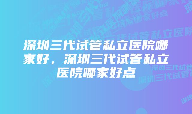 深圳三代试管私立医院哪家好，深圳三代试管私立医院哪家好点