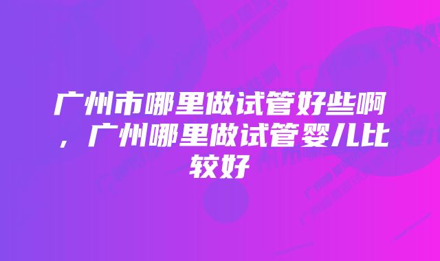 广州市哪里做试管好些啊，广州哪里做试管婴儿比较好