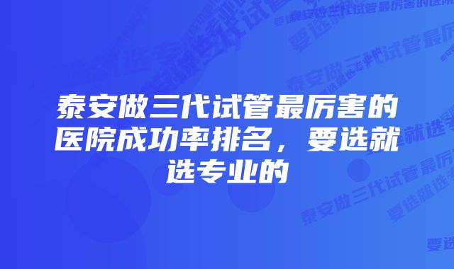 泰安做三代试管最厉害的医院成功率排名，要选就选专业的