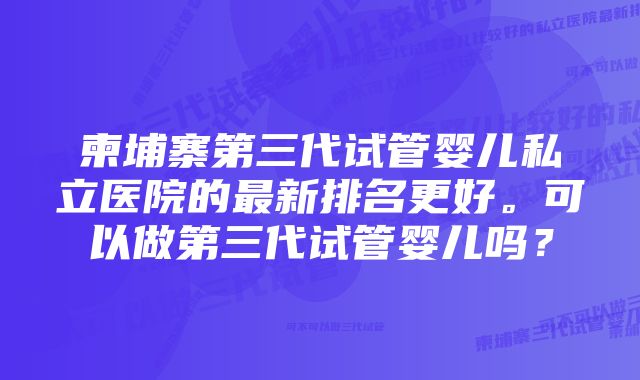 柬埔寨第三代试管婴儿私立医院的最新排名更好。可以做第三代试管婴儿吗？