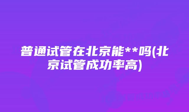 普通试管在北京能**吗(北京试管成功率高)