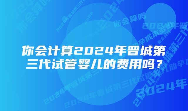 你会计算2024年晋城第三代试管婴儿的费用吗？