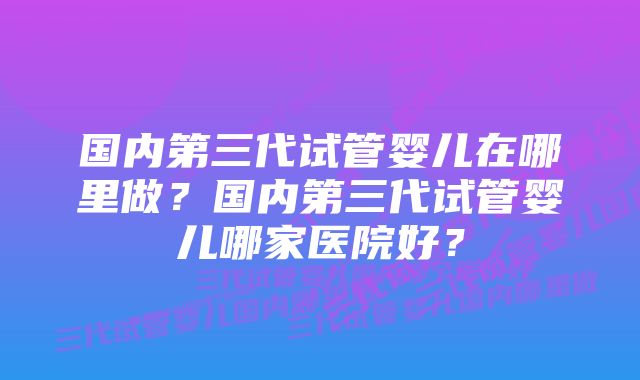 国内第三代试管婴儿在哪里做？国内第三代试管婴儿哪家医院好？