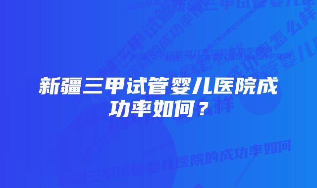 新疆三甲试管婴儿医院成功率如何？