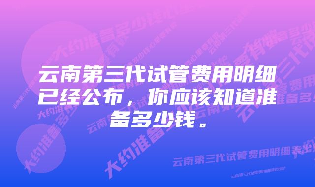 云南第三代试管费用明细已经公布，你应该知道准备多少钱。