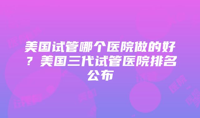 美国试管哪个医院做的好？美国三代试管医院排名公布