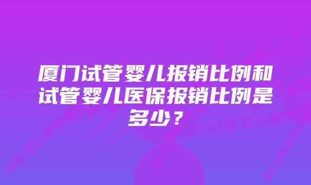 厦门试管婴儿报销比例和试管婴儿医保报销比例是多少？