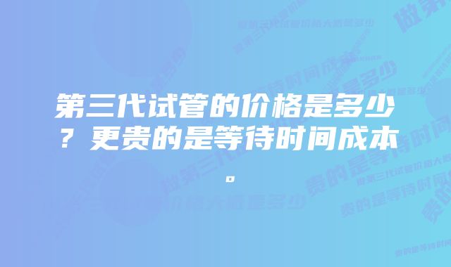 第三代试管的价格是多少？更贵的是等待时间成本。