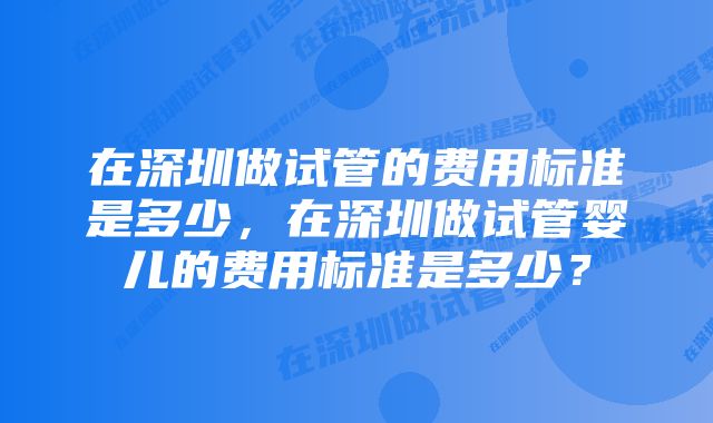 在深圳做试管的费用标准是多少，在深圳做试管婴儿的费用标准是多少？