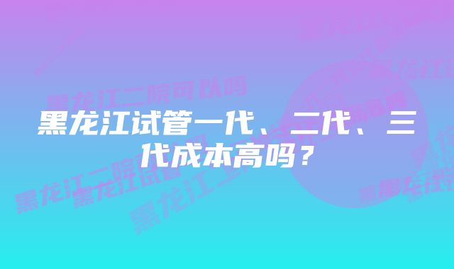 黑龙江试管一代、二代、三代成本高吗？