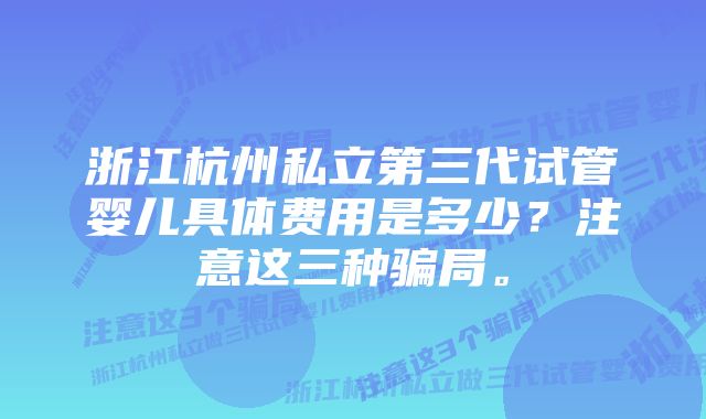 浙江杭州私立第三代试管婴儿具体费用是多少？注意这三种骗局。