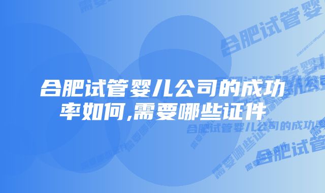 合肥试管婴儿公司的成功率如何,需要哪些证件