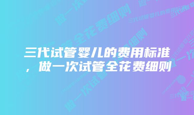 三代试管婴儿的费用标准，做一次试管全花费细则