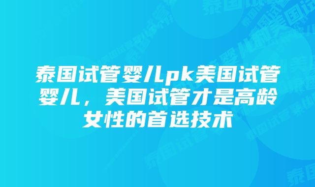 泰国试管婴儿pk美国试管婴儿，美国试管才是高龄女性的首选技术