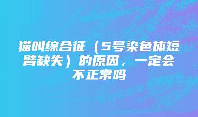 猫叫综合征（5号染色体短臂缺失）的原因，一定会不正常吗