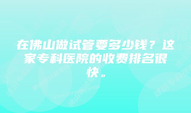 在佛山做试管要多少钱？这家专科医院的收费排名很快。