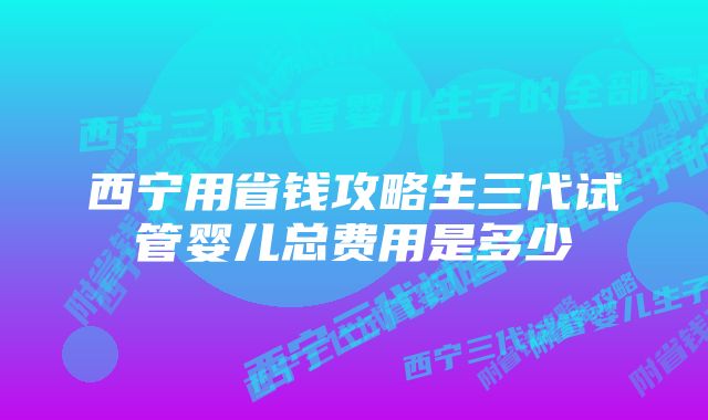 西宁用省钱攻略生三代试管婴儿总费用是多少