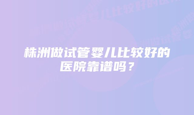 株洲做试管婴儿比较好的医院靠谱吗？