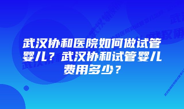 武汉协和医院如何做试管婴儿？武汉协和试管婴儿费用多少？